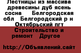 Лестницы из массива древесины(дуб,ясень,сосна). - Белгородская обл., Белгородский р-н, Октябрьский пгт Строительство и ремонт » Другое   